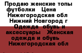 Продаю женские топы, футболки › Цена ­ 349 - Нижегородская обл., Нижний Новгород г. Одежда, обувь и аксессуары » Женская одежда и обувь   . Нижегородская обл.